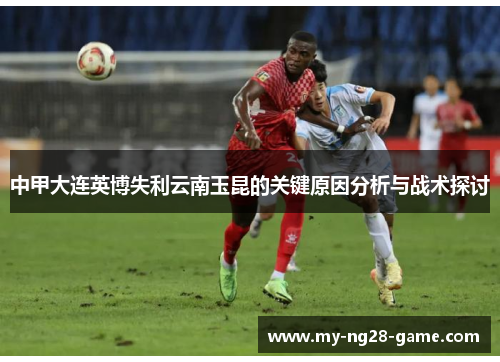 中甲大连英博失利云南玉昆的关键原因分析与战术探讨 中甲大连英博失利云南玉昆的关键原因分析与战术探讨