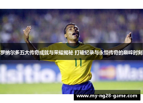 罗纳尔多五大传奇成就与荣耀揭秘 打破纪录与永恒传奇的巅峰时刻