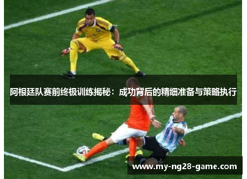 阿根廷队赛前终极训练揭秘：成功背后的精细准备与策略执行