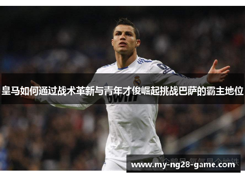 皇马如何通过战术革新与青年才俊崛起挑战巴萨的霸主地位